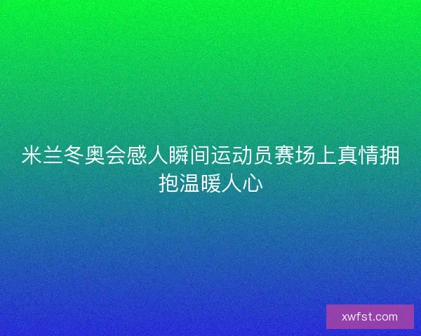 米兰冬奥会感人瞬间运动员赛场上真情拥抱温暖人心