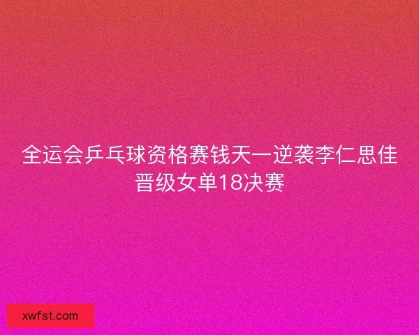 全运会乒乓球资格赛钱天一逆袭李仁思佳晋级女单18决赛