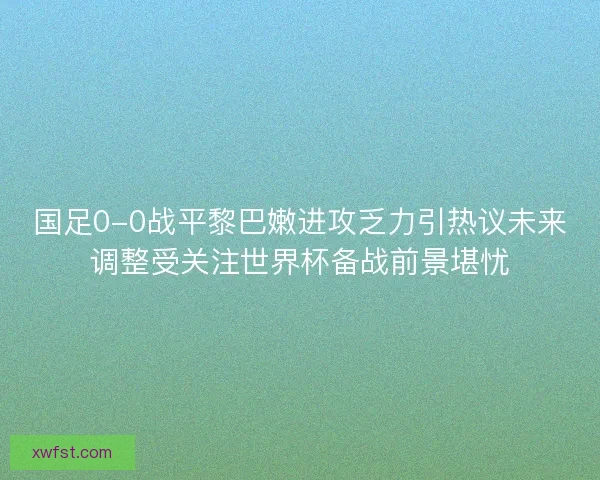 国足0-0战平黎巴嫩进攻乏力引热议未来调整受关注世界杯备战前景堪忧 国足0-0战平黎巴嫩进攻乏力引热议未来调整受关注世界杯备战前景堪忧