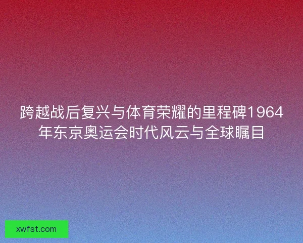 跨越战后复兴与体育荣耀的里程碑1964年东京奥运会时代风云与全球瞩目 跨越战后复兴与体育荣耀的里程碑1964年东京奥运会时代风云与全球瞩目
