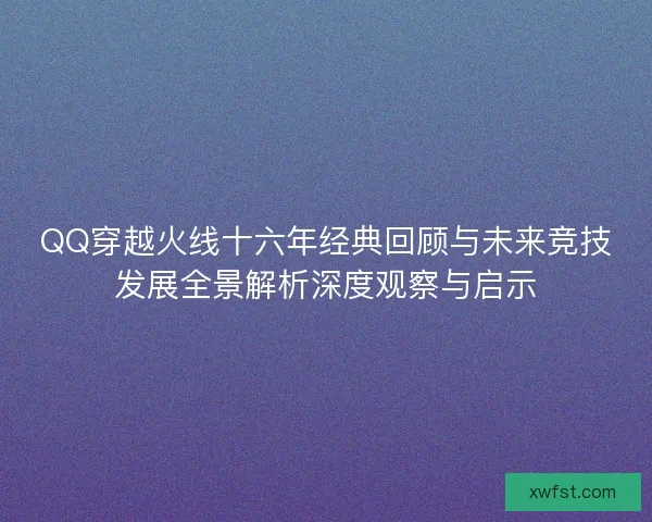 QQ穿越火线十六年经典回顾与未来竞技发展全景解析深度观察与启示 QQ穿越火线十六年经典回顾与未来竞技发展全景解析深度观察与启示