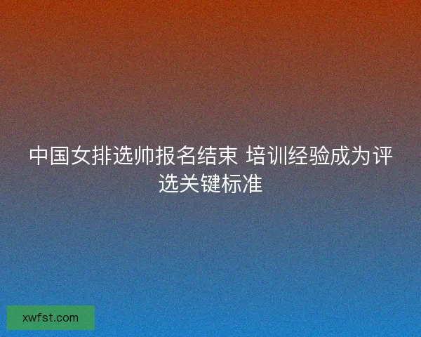 中国女排选帅报名结束 培训经验成为评选关键标准