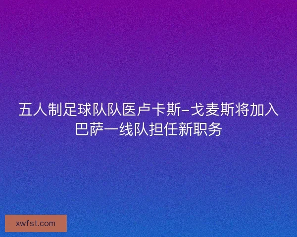 五人制足球队队医卢卡斯-戈麦斯将加入巴萨一线队担任新职务 五人制足球队队医卢卡斯-戈麦斯将加入巴萨一线队担任新职务