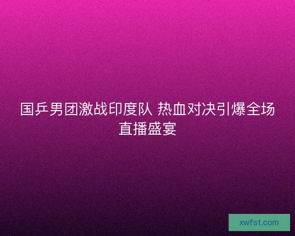 国乒男团激战印度队 热血对决引爆全场直播盛宴 国乒男团激战印度队 热血对决引爆全场直播盛宴