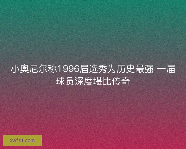小奥尼尔称1996届选秀为历史最强 一届球员深度堪比传奇 小奥尼尔称1996届选秀为历史最强 一届球员深度堪比传奇