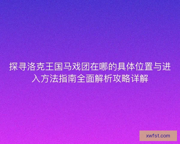 探寻洛克王国马戏团在哪的具体位置与进入方法指南全面解析攻略详解 探寻洛克王国马戏团在哪的具体位置与进入方法指南全面解析攻略详解