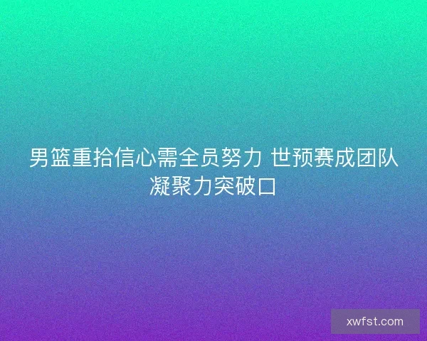 男篮重拾信心需全员努力 世预赛成团队凝聚力突破口 男篮重拾信心需全员努力 世预赛成团队凝聚力突破口