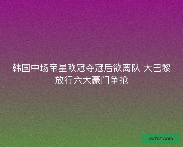 韩国中场帝星欧冠夺冠后欲离队 大巴黎放行六大豪门争抢