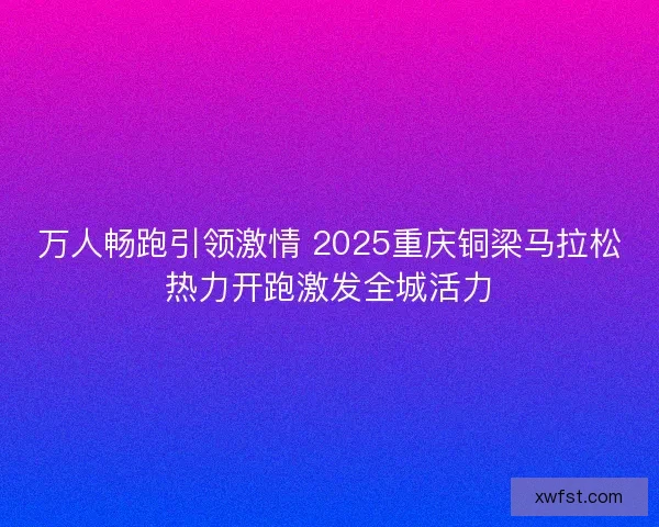 万人畅跑引领激情 2025重庆铜梁马拉松热力开跑激发全城活力