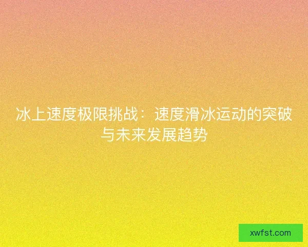 冰上速度极限挑战:速度滑冰运动的突破与未来发展趋势 冰上速度极限挑战:速度滑冰运动的突破与未来发展趋势