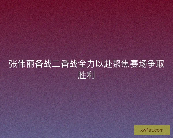 张伟丽备战二番战全力以赴聚焦赛场争取胜利