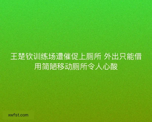王楚钦训练场遭催促上厕所 外出只能借用简陋移动厕所令人心酸