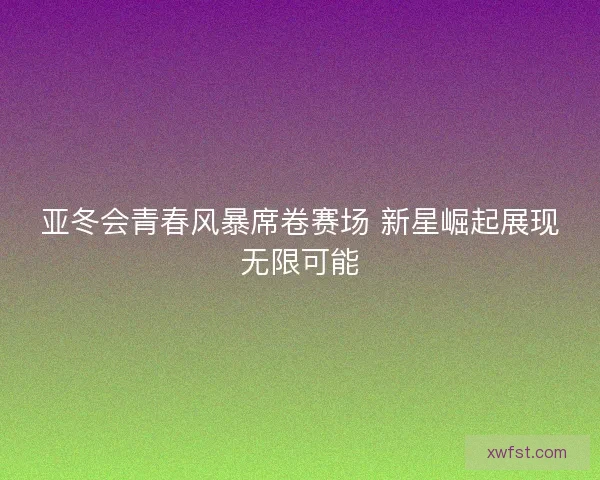 亚冬会青春风暴席卷赛场 新星崛起展现无限可能