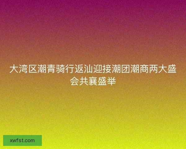 大湾区潮青骑行返汕迎接潮团潮商两大盛会共襄盛举 大湾区潮青骑行返汕迎接潮团潮商两大盛会共襄盛举