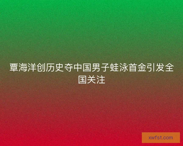 覃海洋创历史夺中国男子蛙泳首金引发全国关注 覃海洋创历史夺中国男子蛙泳首金引发全国关注