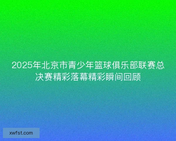 2025年北京市青少年篮球俱乐部联赛总决赛精彩落幕精彩瞬间回顾 2025年北京市青少年篮球俱乐部联赛总决赛精彩落幕精彩瞬间回顾