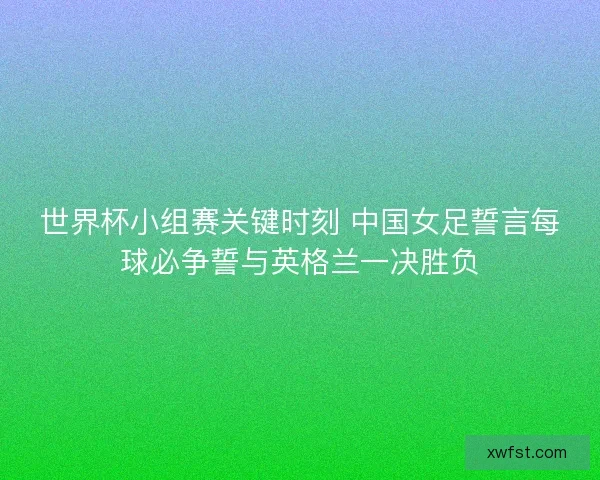 世界杯小组赛关键时刻 中国女足誓言每球必争誓与英格兰一决胜负 世界杯小组赛关键时刻 中国女足誓言每球必争誓与英格兰一决胜负