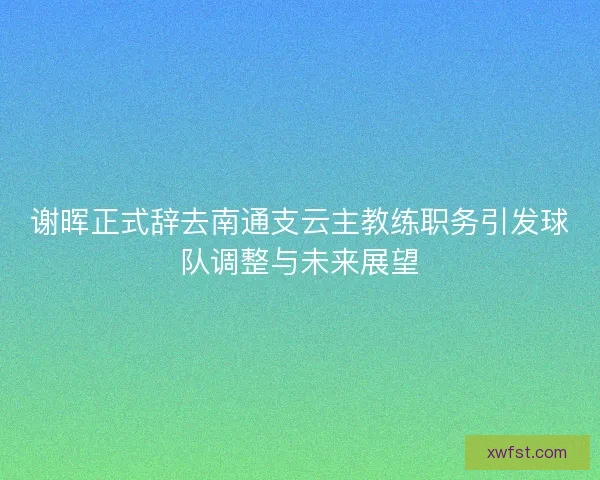 谢晖正式辞去南通支云主教练职务引发球队调整与未来展望 谢晖正式辞去南通支云主教练职务引发球队调整与未来展望