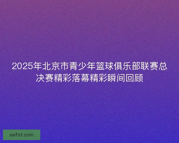 2025年北京市青少年篮球俱乐部联赛总决赛精彩落幕精彩瞬间回顾 2025年北京市青少年篮球俱乐部联赛总决赛精彩落幕精彩瞬间回顾