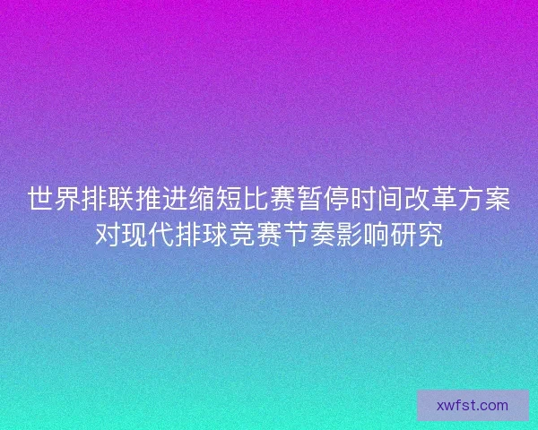 世界排联推进缩短比赛暂停时间改革方案对现代排球竞赛节奏影响研究 世界排联推进缩短比赛暂停时间改革方案对现代排球竞赛节奏影响研究