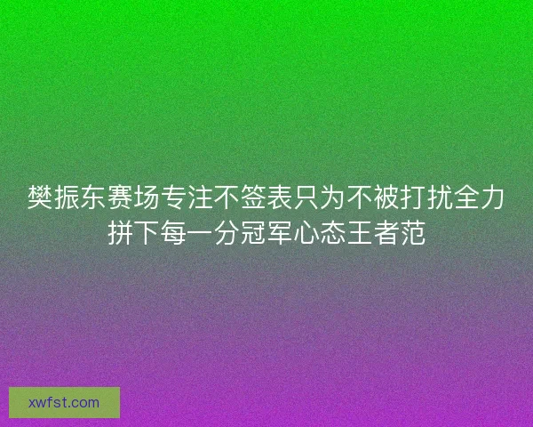 樊振东赛场专注不签表只为不被打扰全力拼下每一分冠军心态王者范