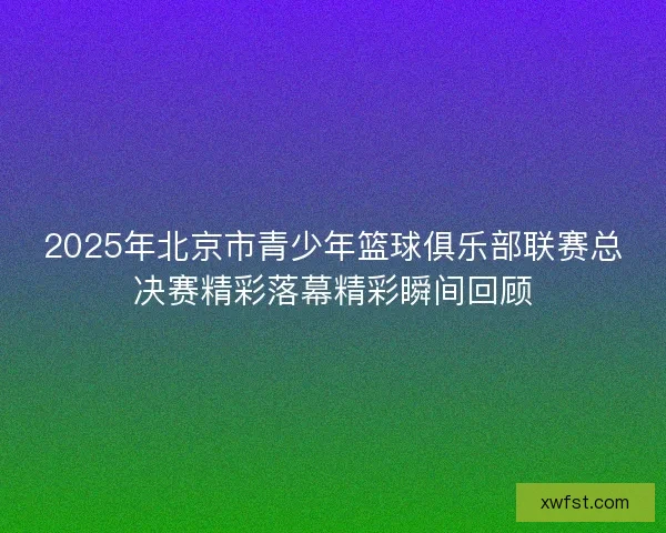 2025年北京市青少年篮球俱乐部联赛总决赛精彩落幕精彩瞬间回顾 2025年北京市青少年篮球俱乐部联赛总决赛精彩落幕精彩瞬间回顾