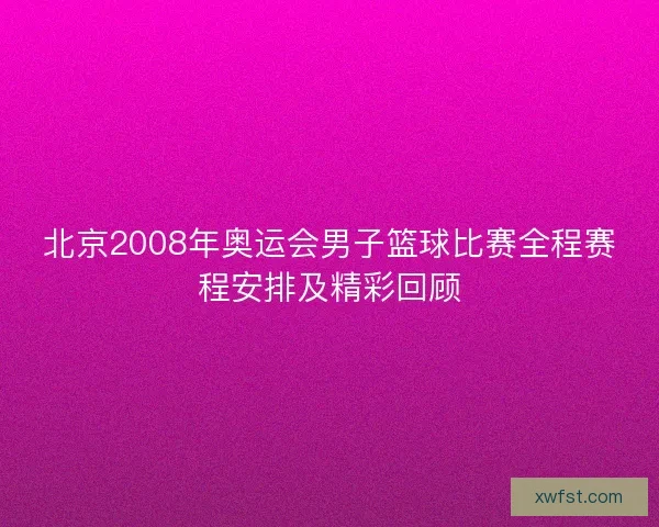 北京2008年奥运会男子篮球比赛全程赛程安排及精彩回顾