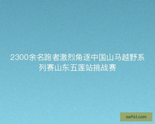 2300余名跑者激烈角逐中国山马越野系列赛山东五莲站挑战赛 2300余名跑者激烈角逐中国山马越野系列赛山东五莲站挑战赛