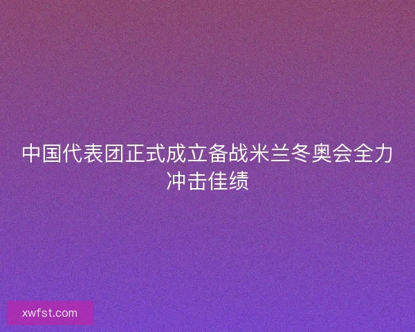 中国代表团正式成立备战米兰冬奥会全力冲击佳绩 中国代表团正式成立备战米兰冬奥会全力冲击佳绩
