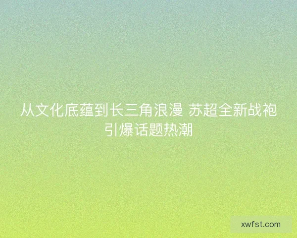 从文化底蕴到长三角浪漫 苏超全新战袍引爆话题热潮