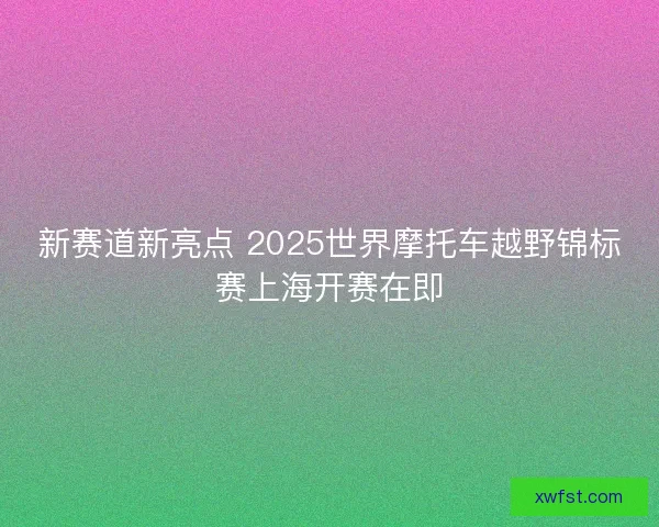 新赛道新亮点 2025世界摩托车越野锦标赛上海开赛在即