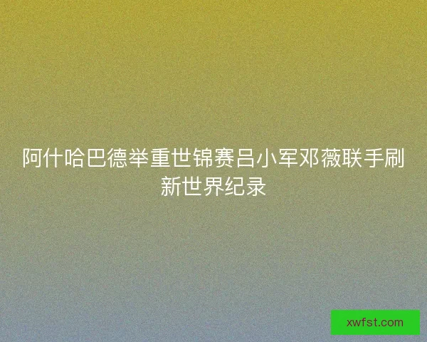 阿什哈巴德举重世锦赛吕小军邓薇联手刷新世界纪录 阿什哈巴德举重世锦赛吕小军邓薇联手刷新世界纪录
