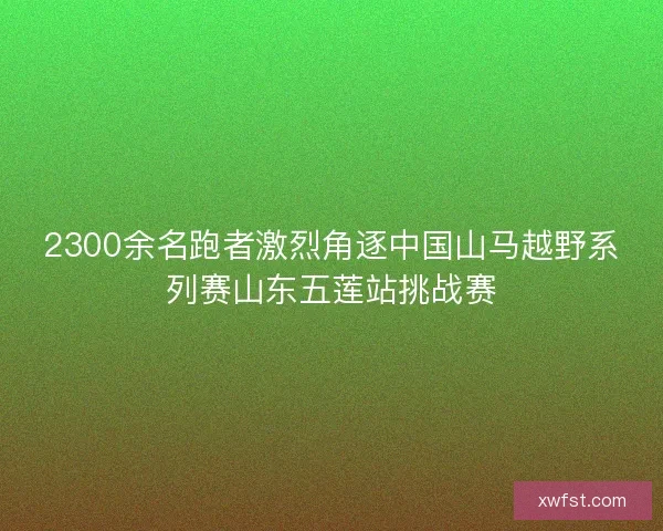 2300余名跑者激烈角逐中国山马越野系列赛山东五莲站挑战赛 2300余名跑者激烈角逐中国山马越野系列赛山东五莲站挑战赛
