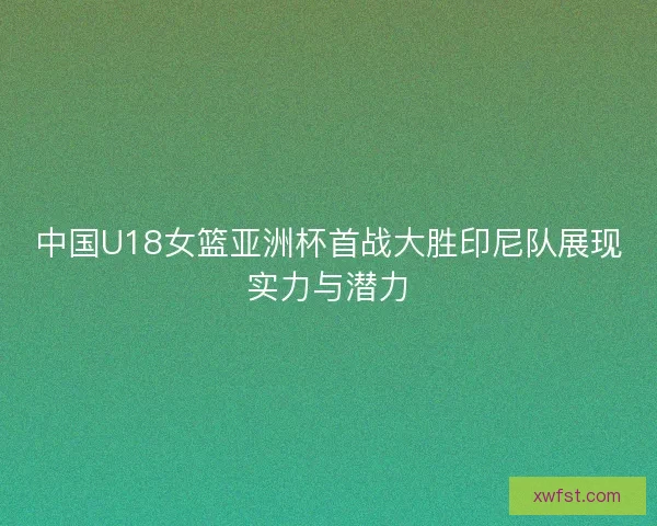 中国U18女篮亚洲杯首战大胜印尼队展现实力与潜力