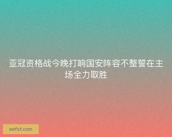 亚冠资格战今晚打响国安阵容不整誓在主场全力取胜 亚冠资格战今晚打响国安阵容不整誓在主场全力取胜