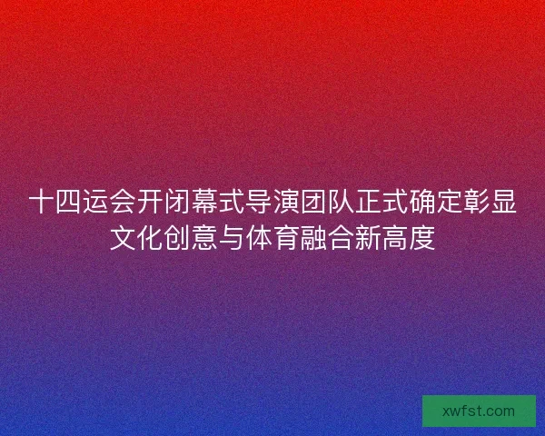 十四运会开闭幕式导演团队正式确定彰显文化创意与体育融合新高度 十四运会开闭幕式导演团队正式确定彰显文化创意与体育融合新高度