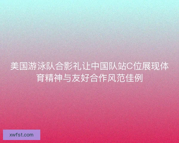 美国游泳队合影礼让中国队站C位展现体育精神与友好合作风范佳例 美国游泳队合影礼让中国队站C位展现体育精神与友好合作风范佳例